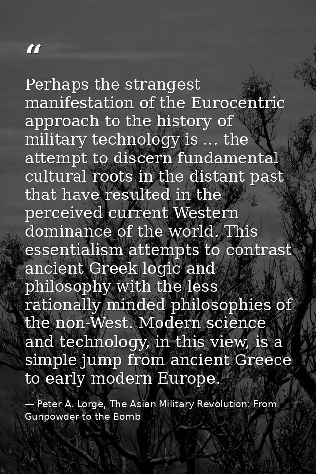 Perhaps the strangest manifestation of the Eurocentric approach to the history of military technology is ... the attempt — Peter A. Lorge, The Asian Military Revolution: From Gunpowder to the Bomb