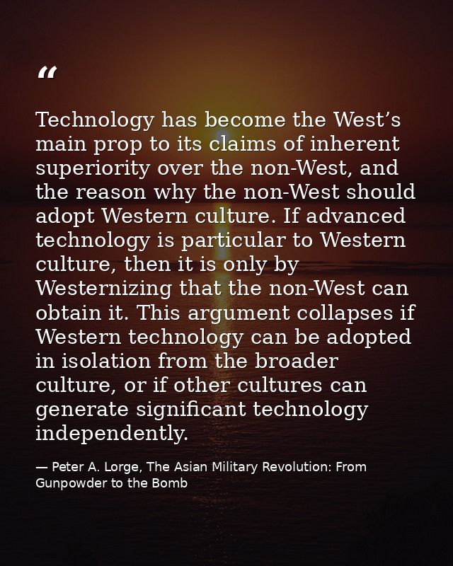 Technology has become the West’s main prop to its claims of inherent superiority over the non-West, and the reason why t — Peter A. Lorge, The Asian Military Revolution: From Gunpowder to the Bomb