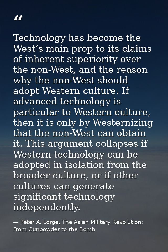 Technology has become the West’s main prop to its claims of inherent superiority over the non-West, and the reason why t — Peter A. Lorge, The Asian Military Revolution: From Gunpowder to the Bomb