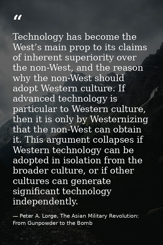 Technology has become the West’s main prop to its claims of inherent superiority over the non-West, and the reason why t — Peter A. Lorge, The Asian Military Revolution: From Gunpowder to the Bomb