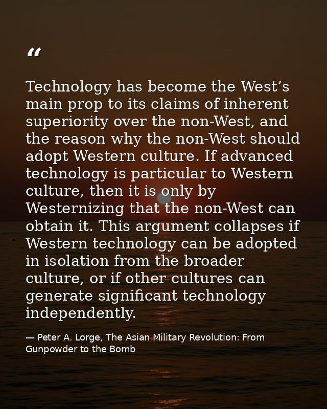 Technology has become the West’s main prop to its claims of inherent superiority over the non-West, and the reason why t — Peter A. Lorge, The Asian Military Revolution: From Gunpowder to the Bomb