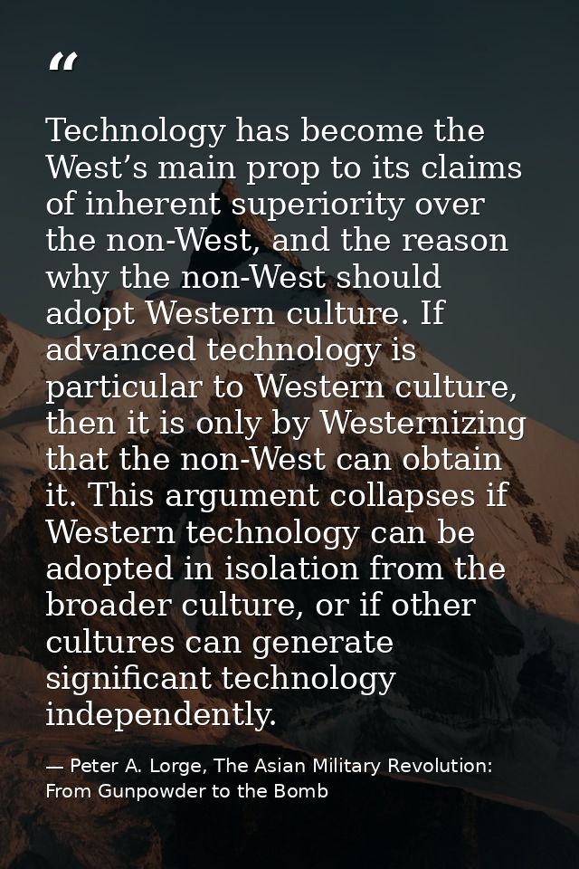 Technology has become the West’s main prop to its claims of inherent superiority over the non-West, and the reason why t — Peter A. Lorge, The Asian Military Revolution: From Gunpowder to the Bomb
