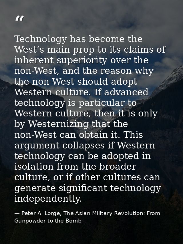 Technology has become the West’s main prop to its claims of inherent superiority over the non-West, and the reason why t — Peter A. Lorge, The Asian Military Revolution: From Gunpowder to the Bomb
