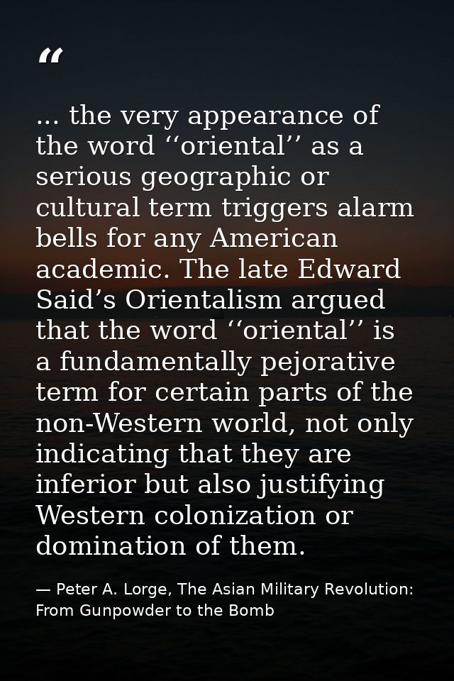 ... the very appearance of the word ‘‘oriental’’ as a serious geographic or cultural term triggers alarm bells for any A — Peter A. Lorge, The Asian Military Revolution: From Gunpowder to the Bomb