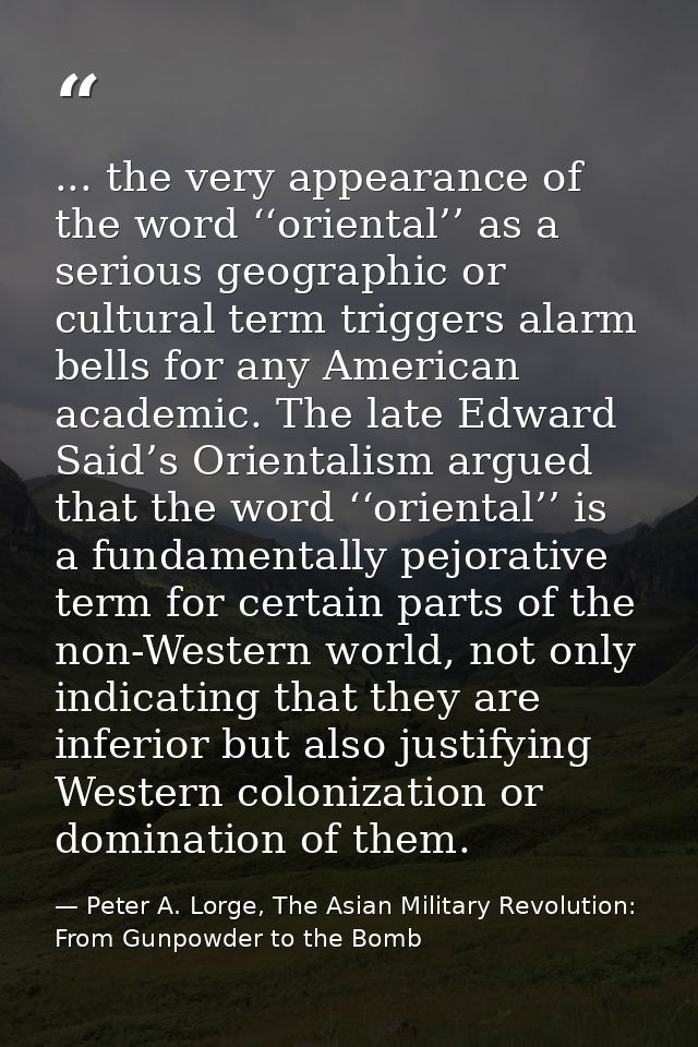 ... the very appearance of the word ‘‘oriental’’ as a serious geographic or cultural term triggers alarm bells for any A — Peter A. Lorge, The Asian Military Revolution: From Gunpowder to the Bomb