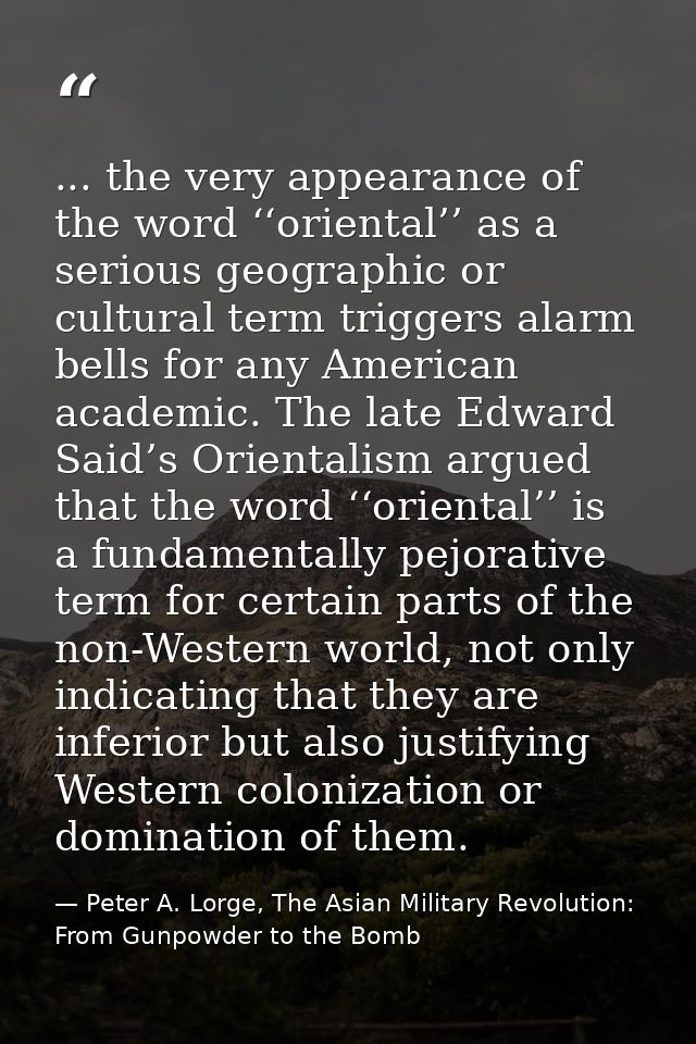 ... the very appearance of the word ‘‘oriental’’ as a serious geographic or cultural term triggers alarm bells for any A — Peter A. Lorge, The Asian Military Revolution: From Gunpowder to the Bomb