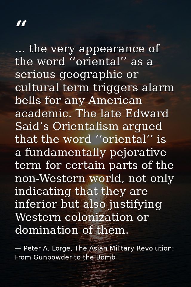 ... the very appearance of the word ‘‘oriental’’ as a serious geographic or cultural term triggers alarm bells for any A — Peter A. Lorge, The Asian Military Revolution: From Gunpowder to the Bomb
