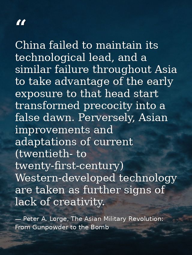 China failed to maintain its technological lead, and a similar failure throughout Asia to take advantage of the early ex — Peter A. Lorge, The Asian Military Revolution: From Gunpowder to the Bomb