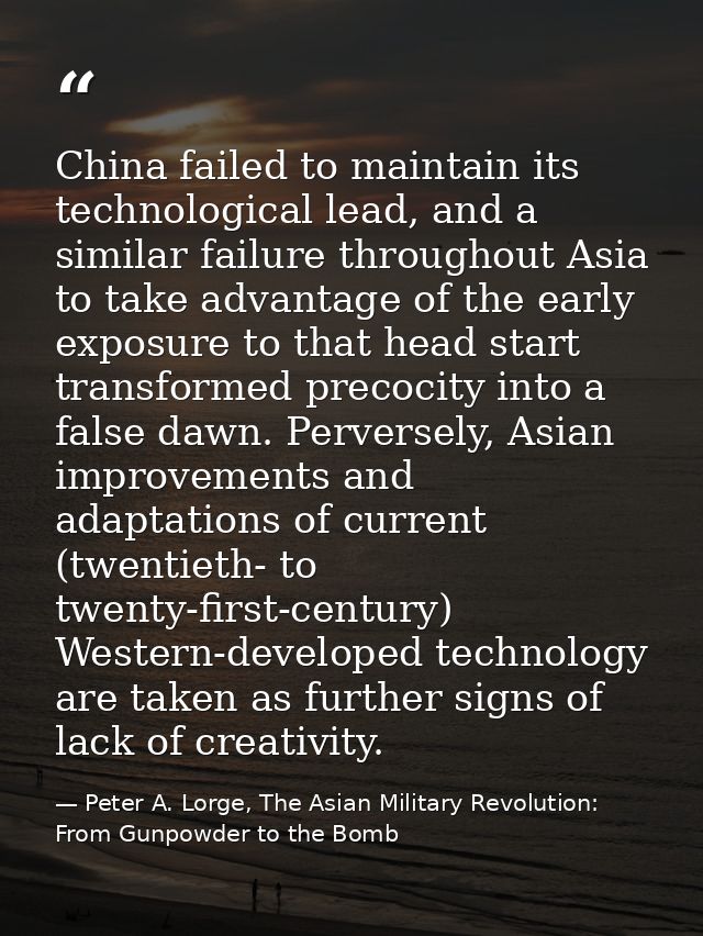 China failed to maintain its technological lead, and a similar failure throughout Asia to take advantage of the early ex — Peter A. Lorge, The Asian Military Revolution: From Gunpowder to the Bomb
