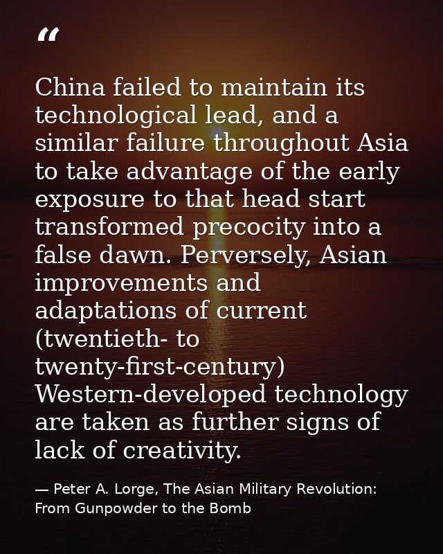 China failed to maintain its technological lead, and a similar failure throughout Asia to take advantage of the early ex — Peter A. Lorge, The Asian Military Revolution: From Gunpowder to the Bomb