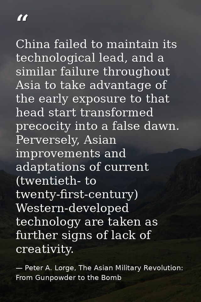 China failed to maintain its technological lead, and a similar failure throughout Asia to take advantage of the early ex — Peter A. Lorge, The Asian Military Revolution: From Gunpowder to the Bomb