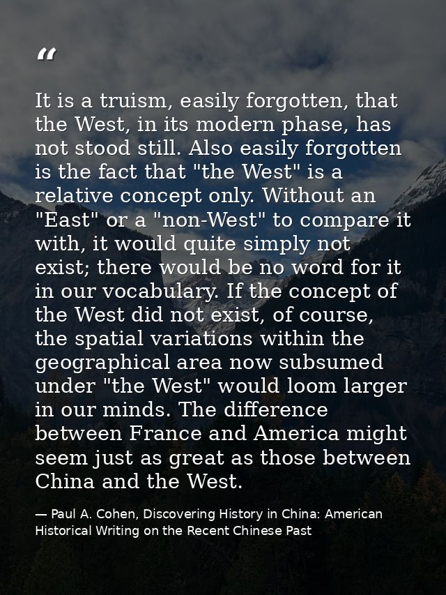 It is a truism, easily forgotten, that the West, in its modern phase, has not stood still. Also easily forgotten is the  — Paul A. Cohen, Discovering History in China: American Historical Writing on the Recent Chinese Past
