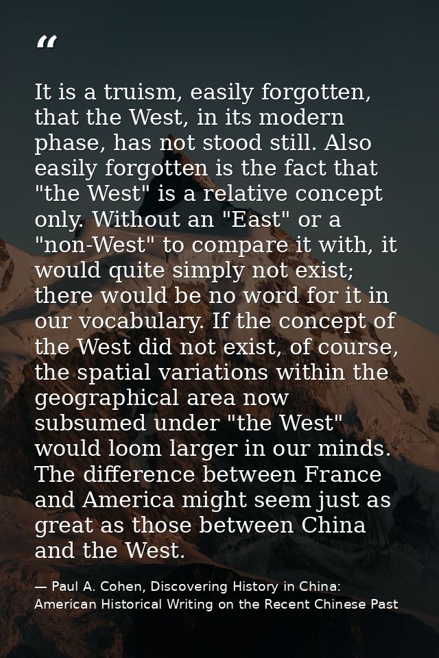 It is a truism, easily forgotten, that the West, in its modern phase, has not stood still. Also easily forgotten is the  — Paul A. Cohen, Discovering History in China: American Historical Writing on the Recent Chinese Past