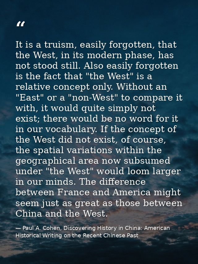 It is a truism, easily forgotten, that the West, in its modern phase, has not stood still. Also easily forgotten is the  — Paul A. Cohen, Discovering History in China: American Historical Writing on the Recent Chinese Past