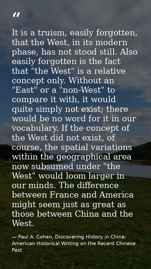 It is a truism, easily forgotten, that the West, in its modern phase, has not stood still. Also easily forgotten is the  — Paul A. Cohen, Discovering History in China: American Historical Writing on the Recent Chinese Past