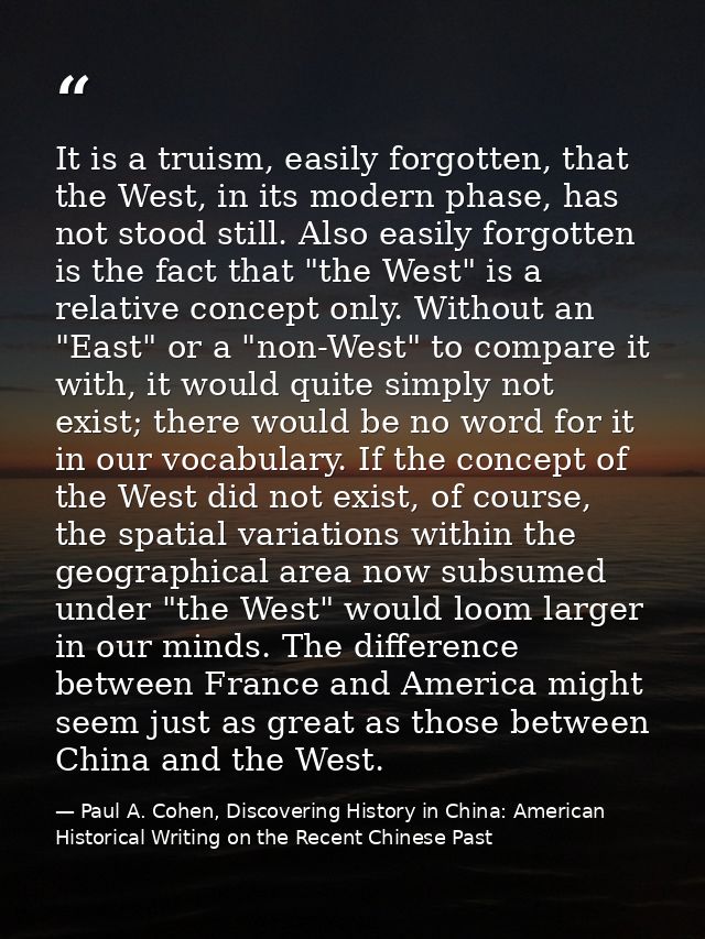 It is a truism, easily forgotten, that the West, in its modern phase, has not stood still. Also easily forgotten is the  — Paul A. Cohen, Discovering History in China: American Historical Writing on the Recent Chinese Past