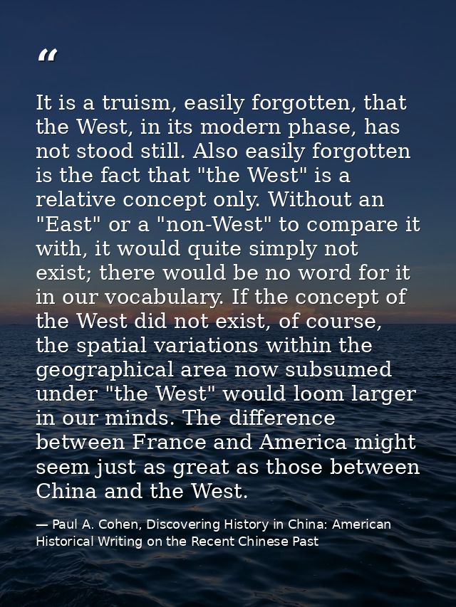 It is a truism, easily forgotten, that the West, in its modern phase, has not stood still. Also easily forgotten is the  — Paul A. Cohen, Discovering History in China: American Historical Writing on the Recent Chinese Past