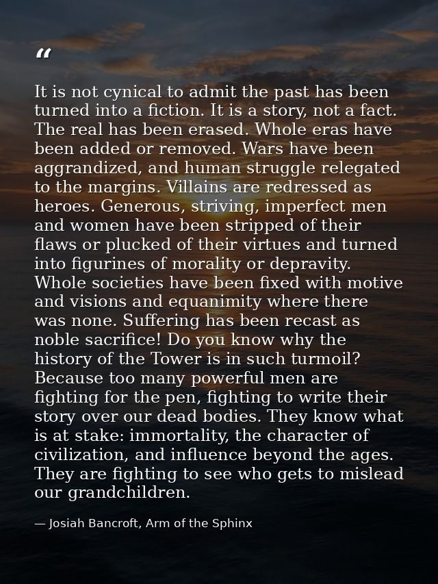 It is not cynical to admit the past has been turned into a fiction. It is a story, not a fact. The real has been erased. — Josiah Bancroft, Arm of the Sphinx