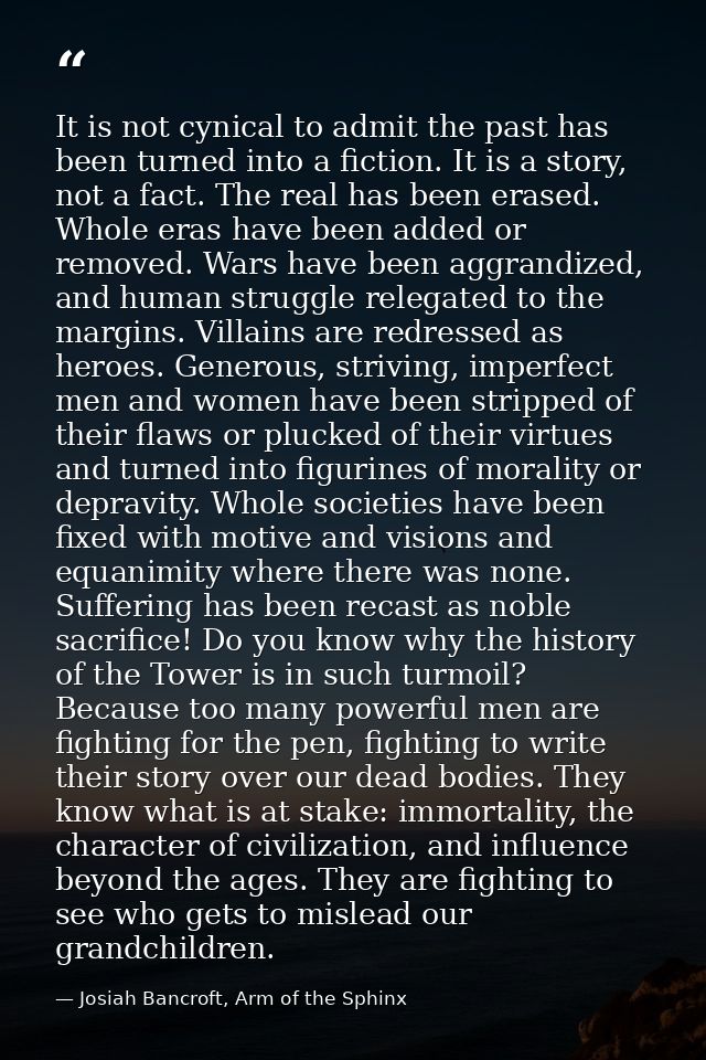 It is not cynical to admit the past has been turned into a fiction. It is a story, not a fact. The real has been erased. — Josiah Bancroft, Arm of the Sphinx
