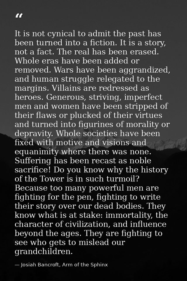 It is not cynical to admit the past has been turned into a fiction. It is a story, not a fact. The real has been erased. — Josiah Bancroft, Arm of the Sphinx