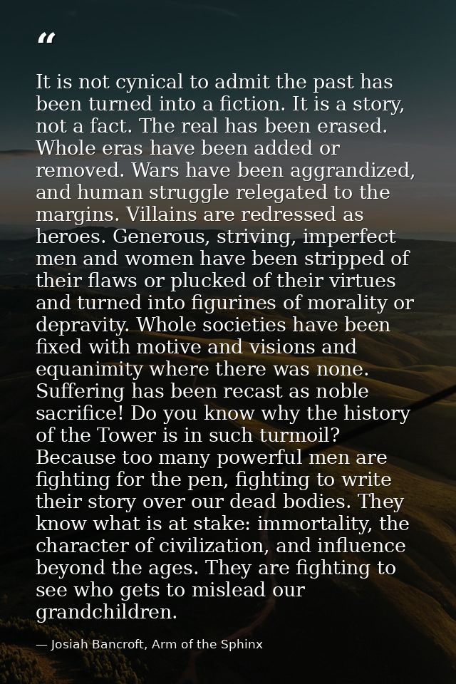 It is not cynical to admit the past has been turned into a fiction. It is a story, not a fact. The real has been erased. — Josiah Bancroft, Arm of the Sphinx