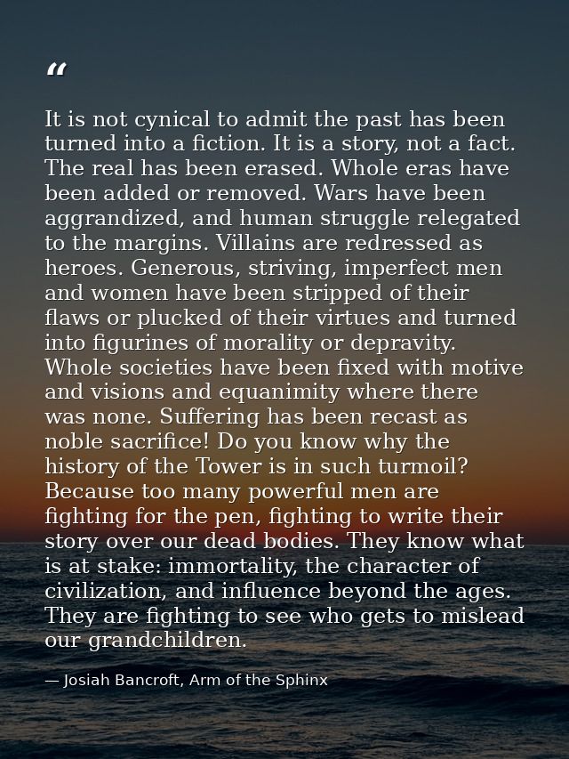 It is not cynical to admit the past has been turned into a fiction. It is a story, not a fact. The real has been erased. — Josiah Bancroft, Arm of the Sphinx