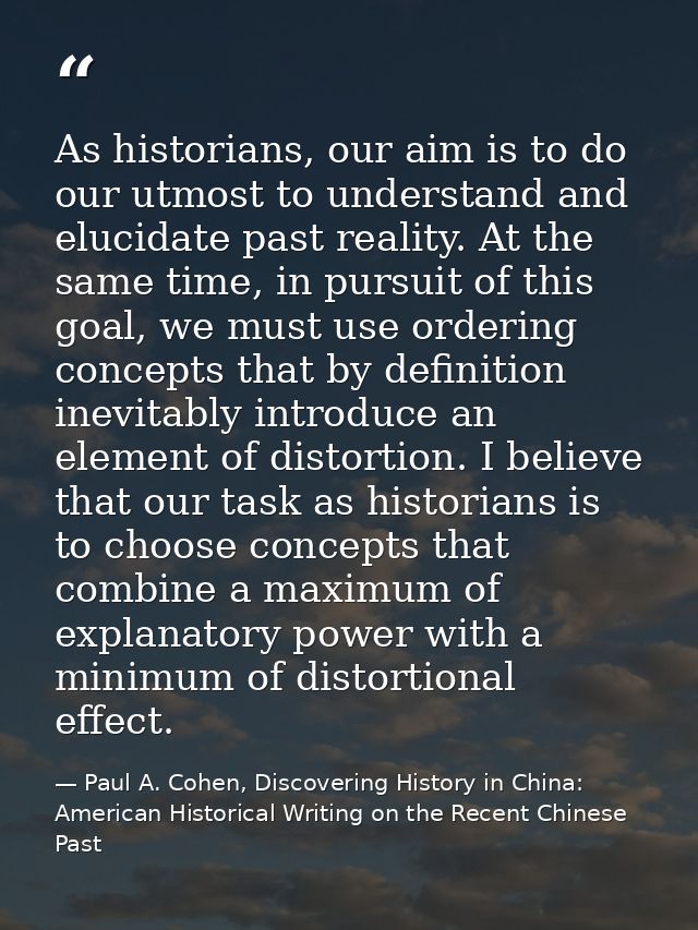 As historians, our aim is to do our utmost to understand and elucidate past reality. At the same time, in pursuit of thi — Paul A. Cohen, Discovering History in China: American Historical Writing on the Recent Chinese Past