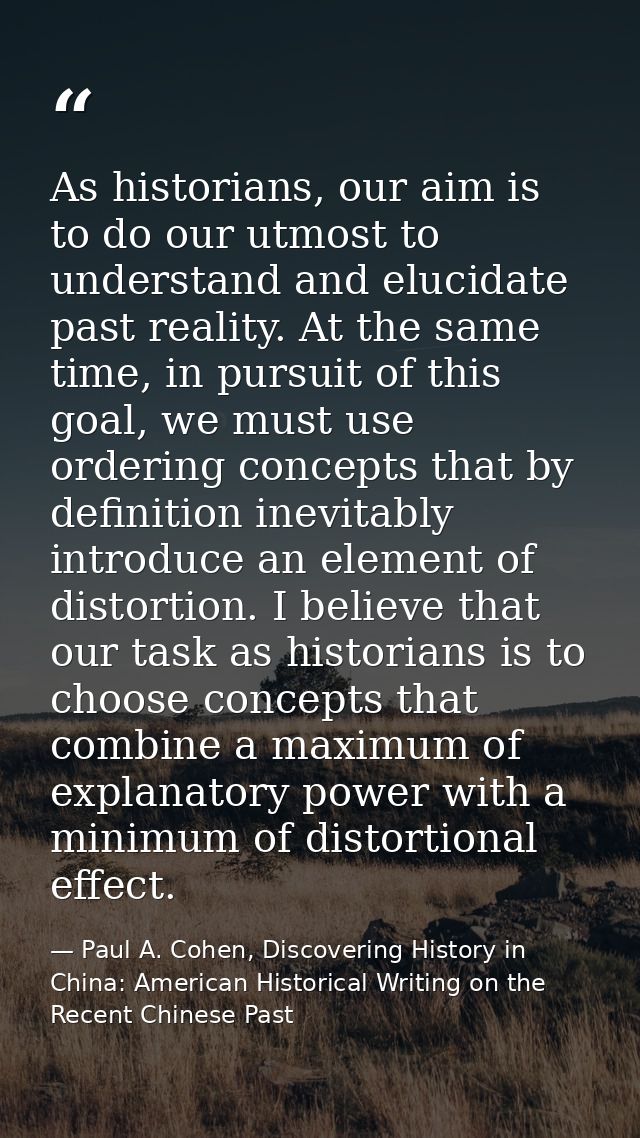 As historians, our aim is to do our utmost to understand and elucidate past reality. At the same time, in pursuit of thi — Paul A. Cohen, Discovering History in China: American Historical Writing on the Recent Chinese Past