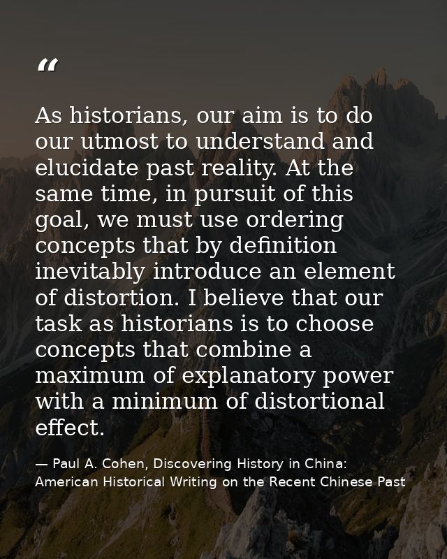 As historians, our aim is to do our utmost to understand and elucidate past reality. At the same time, in pursuit of thi — Paul A. Cohen, Discovering History in China: American Historical Writing on the Recent Chinese Past