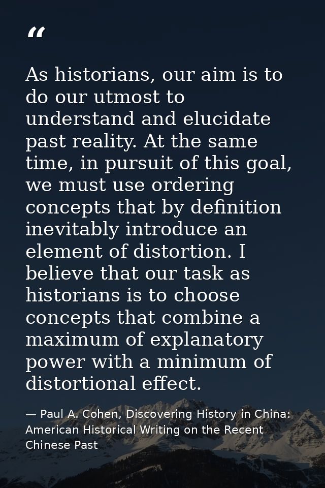 As historians, our aim is to do our utmost to understand and elucidate past reality. At the same time, in pursuit of thi — Paul A. Cohen, Discovering History in China: American Historical Writing on the Recent Chinese Past