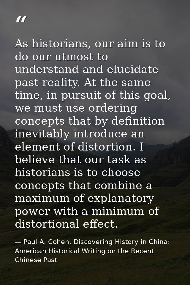 As historians, our aim is to do our utmost to understand and elucidate past reality. At the same time, in pursuit of thi — Paul A. Cohen, Discovering History in China: American Historical Writing on the Recent Chinese Past