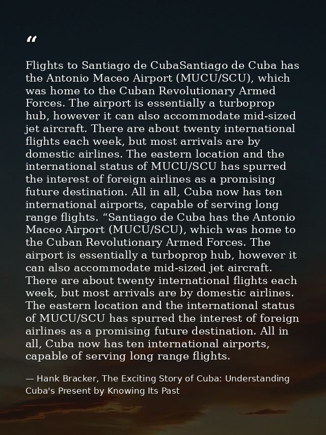 Flights to Santiago de CubaSantiago de Cuba has the Antonio Maceo Airport (MUCU/SCU), which was home to the Cuban Revolu — Hank Bracker, The Exciting Story of Cuba: Understanding Cuba's Present by Knowing Its Past