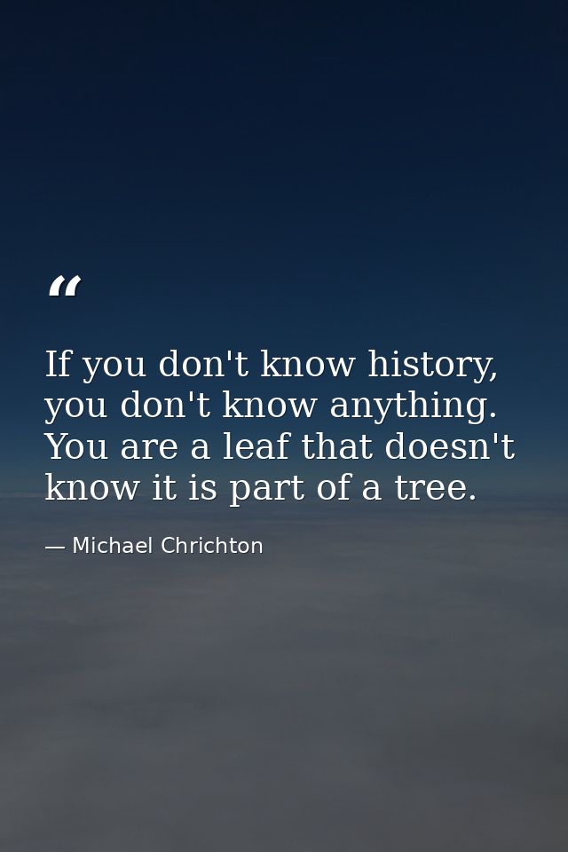 If you don't know history, you don't know anything. You are a leaf that doesn't know it is part of a tree. — Michael Chrichton
