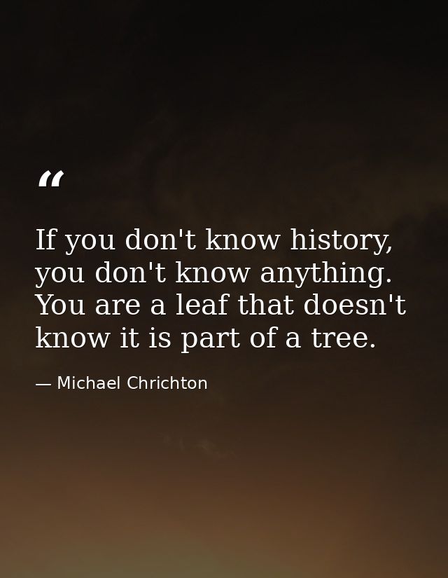 If you don't know history, you don't know anything. You are a leaf that doesn't know it is part of a tree. — Michael Chrichton