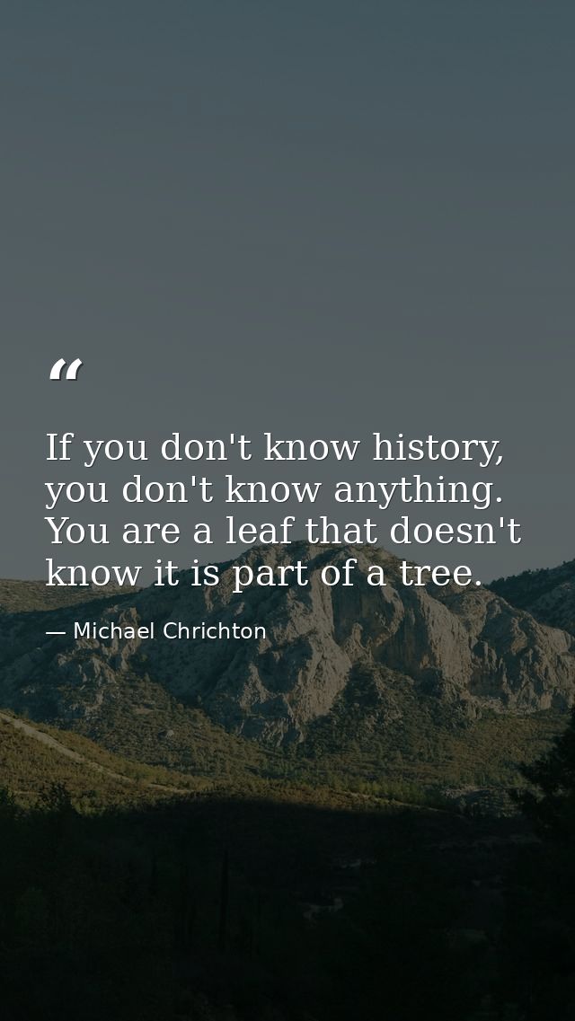 If you don't know history, you don't know anything. You are a leaf that doesn't know it is part of a tree. — Michael Chrichton