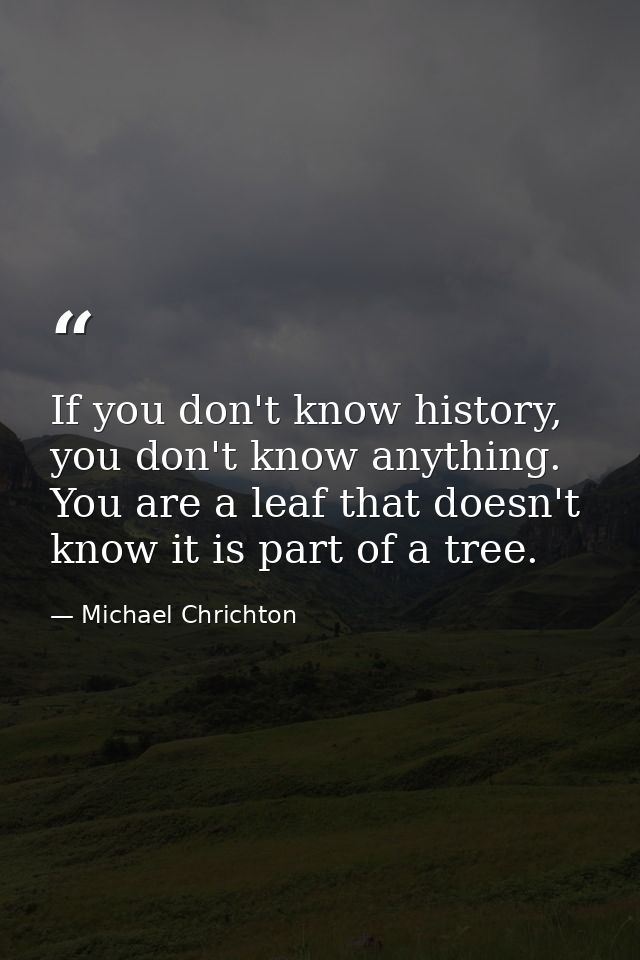 If you don't know history, you don't know anything. You are a leaf that doesn't know it is part of a tree. — Michael Chrichton