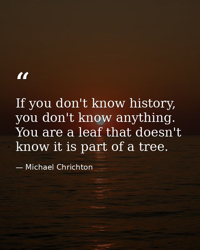 If you don't know history, you don't know anything. You are a leaf that doesn't know it is part of a tree. — Michael Chrichton