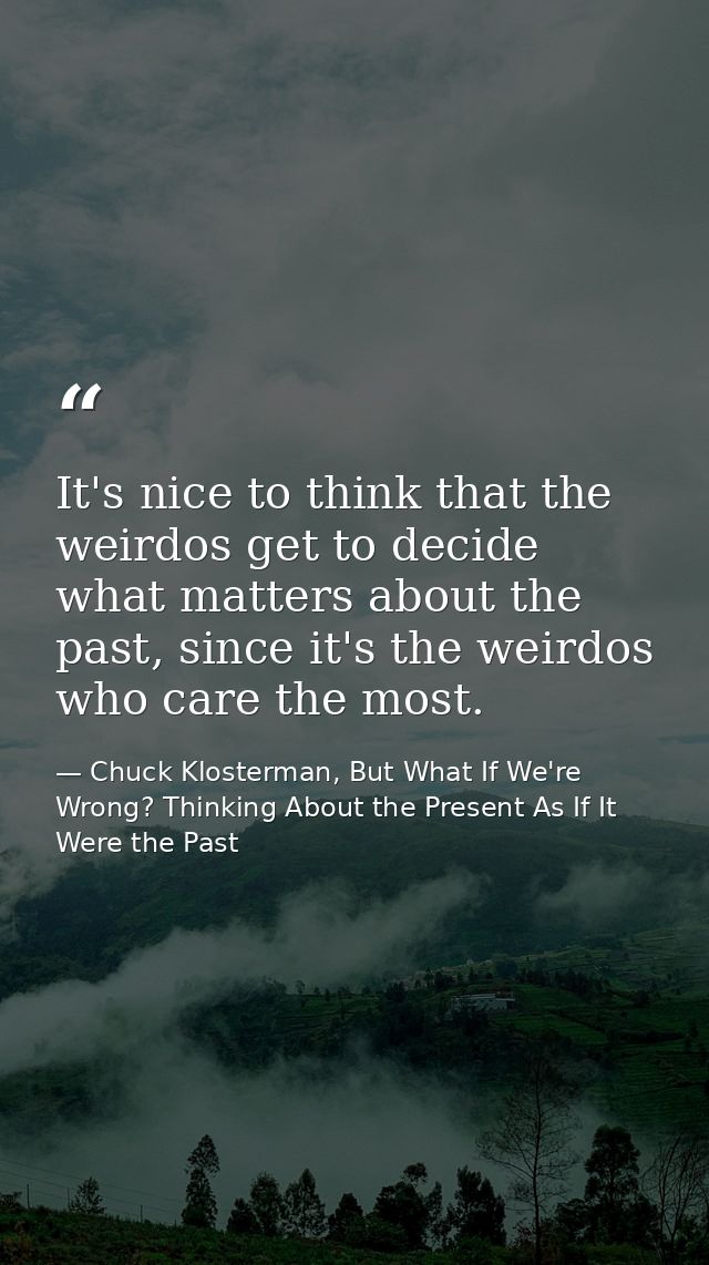 It's nice to think that the weirdos get to decide what matters about the past, since it's the weirdos who care the most. — Chuck Klosterman, But What If We're Wrong? Thinking About the Present As If It Were the Past