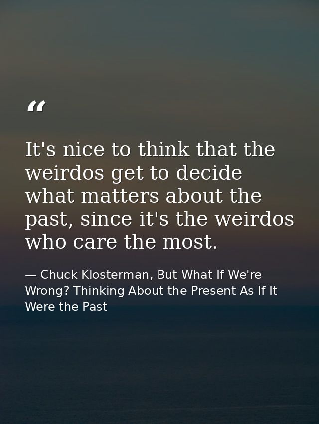 It's nice to think that the weirdos get to decide what matters about the past, since it's the weirdos who care the most. — Chuck Klosterman, But What If We're Wrong? Thinking About the Present As If It Were the Past