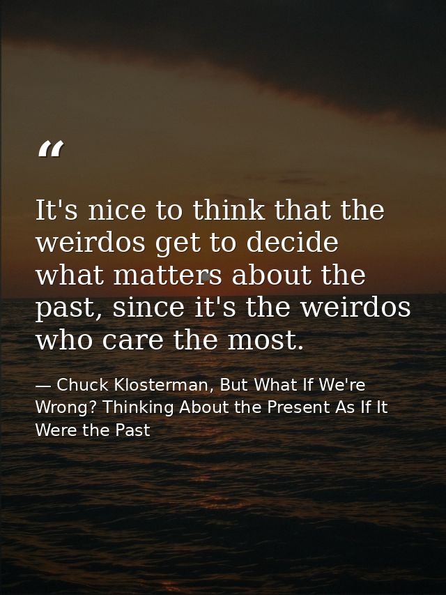 It's nice to think that the weirdos get to decide what matters about the past, since it's the weirdos who care the most. — Chuck Klosterman, But What If We're Wrong? Thinking About the Present As If It Were the Past