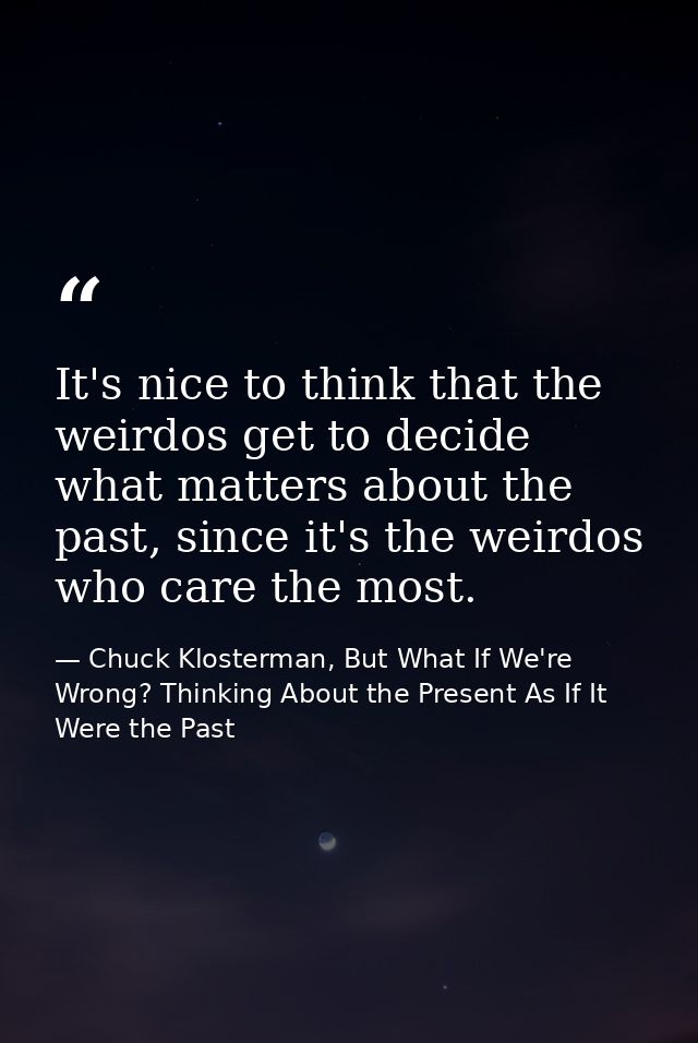 It's nice to think that the weirdos get to decide what matters about the past, since it's the weirdos who care the most. — Chuck Klosterman, But What If We're Wrong? Thinking About the Present As If It Were the Past