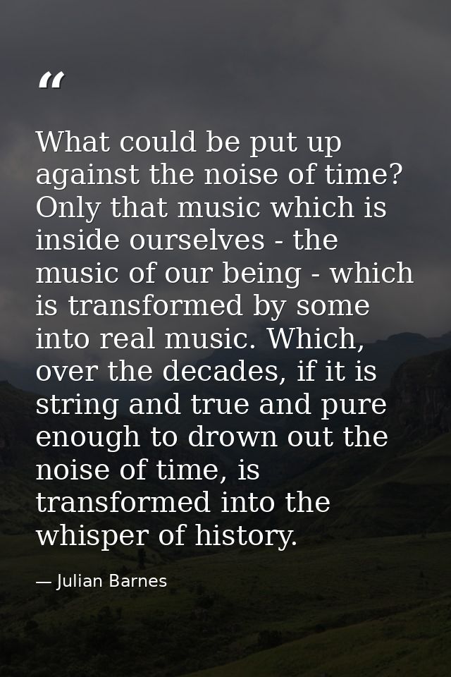 What could be put up against the noise of time? Only that music which is inside ourselves - the music of our being - whi — Julian Barnes
