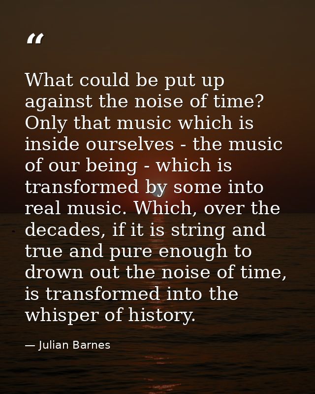 What could be put up against the noise of time? Only that music which is inside ourselves - the music of our being - whi — Julian Barnes