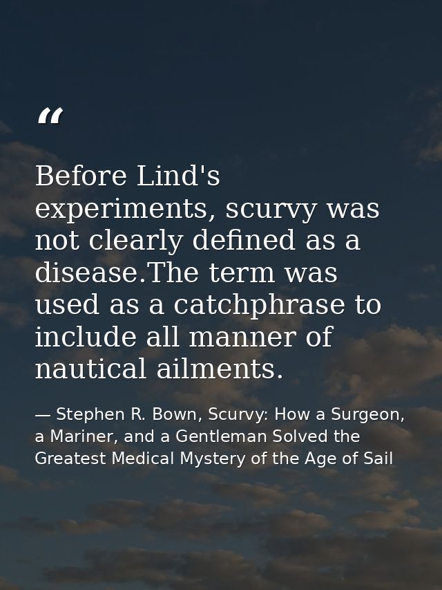 Before Lind's experiments, scurvy was not clearly defined as a disease.The term was used as a catchphrase to include all — Stephen R. Bown, Scurvy: How a Surgeon, a Mariner, and a Gentleman Solved the Greatest Medical Mystery of the Age of Sail