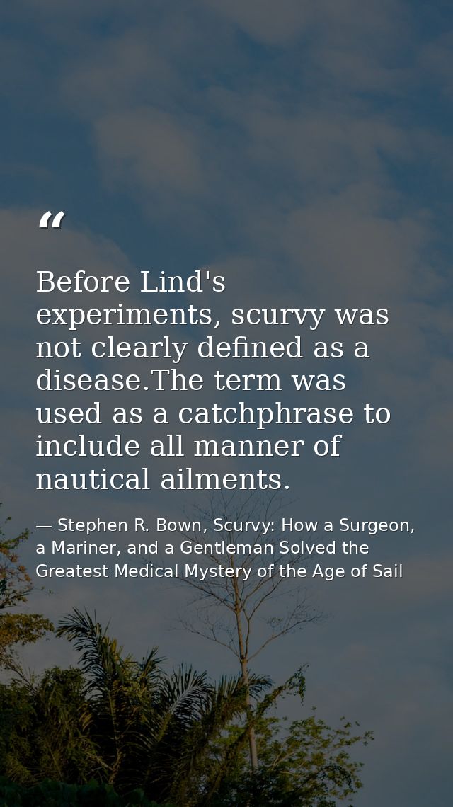 Before Lind's experiments, scurvy was not clearly defined as a disease.The term was used as a catchphrase to include all — Stephen R. Bown, Scurvy: How a Surgeon, a Mariner, and a Gentleman Solved the Greatest Medical Mystery of the Age of Sail