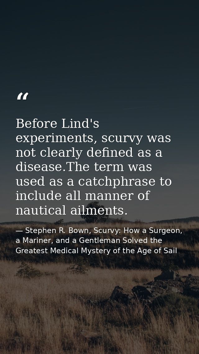 Before Lind's experiments, scurvy was not clearly defined as a disease.The term was used as a catchphrase to include all — Stephen R. Bown, Scurvy: How a Surgeon, a Mariner, and a Gentleman Solved the Greatest Medical Mystery of the Age of Sail