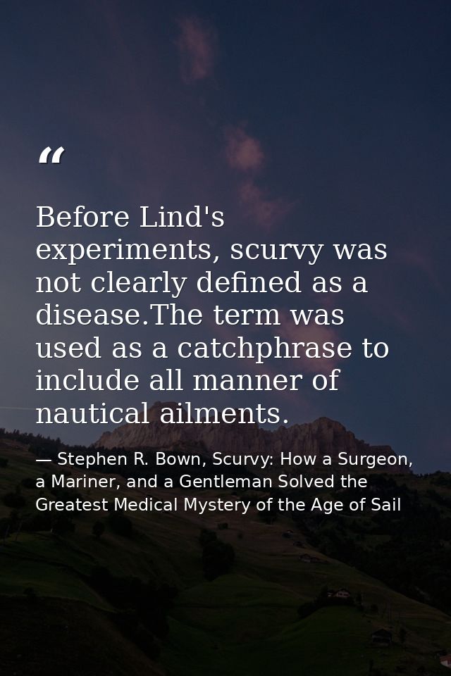 Before Lind's experiments, scurvy was not clearly defined as a disease.The term was used as a catchphrase to include all — Stephen R. Bown, Scurvy: How a Surgeon, a Mariner, and a Gentleman Solved the Greatest Medical Mystery of the Age of Sail
