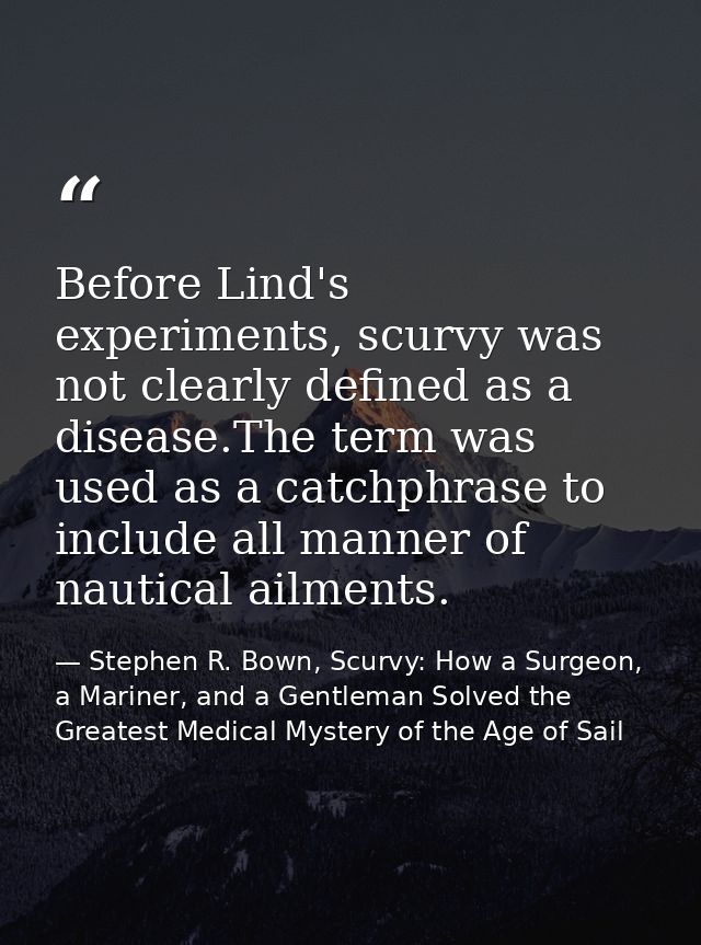 Before Lind's experiments, scurvy was not clearly defined as a disease.The term was used as a catchphrase to include all — Stephen R. Bown, Scurvy: How a Surgeon, a Mariner, and a Gentleman Solved the Greatest Medical Mystery of the Age of Sail