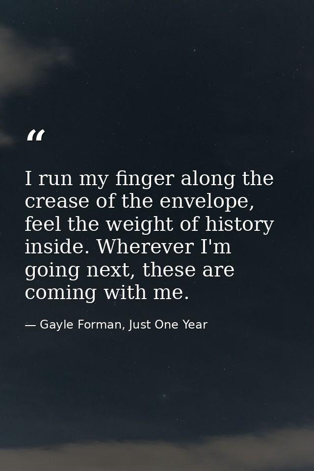 I run my finger along the crease of the envelope, feel the weight of history inside. Wherever I'm going next, these are  — Gayle Forman, Just One Year