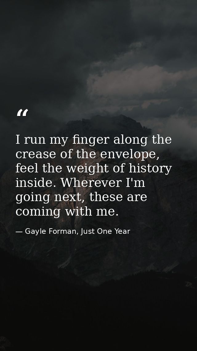 I run my finger along the crease of the envelope, feel the weight of history inside. Wherever I'm going next, these are  — Gayle Forman, Just One Year